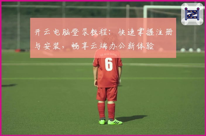 开云电脑登录教程：快速掌握注册与安装，畅享云端办公新体验