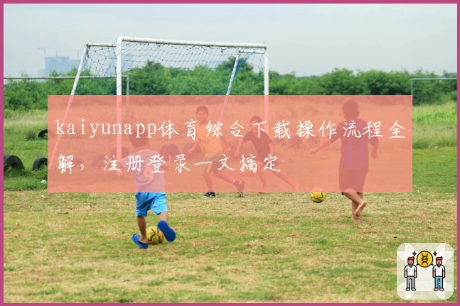 kaiyunapp体育综合下载操作流程全解，注册登录一文搞定