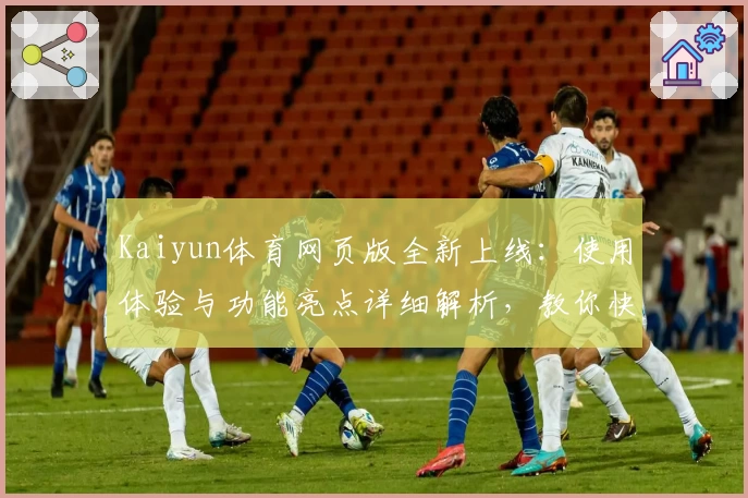 Kaiyun体育网页版全新上线：使用体验与功能亮点详细解析，教你快速上手专业操作