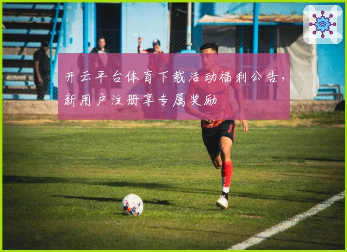 开云平台体育下载活动福利公告，新用户注册享专属奖励