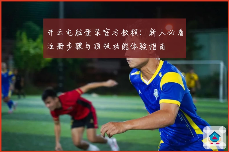 开云电脑登录官方教程：新人必看注册步骤与顶级功能体验指南