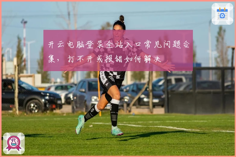 开云电脑登录全站入口常见问题合集，打不开或报错如何解决