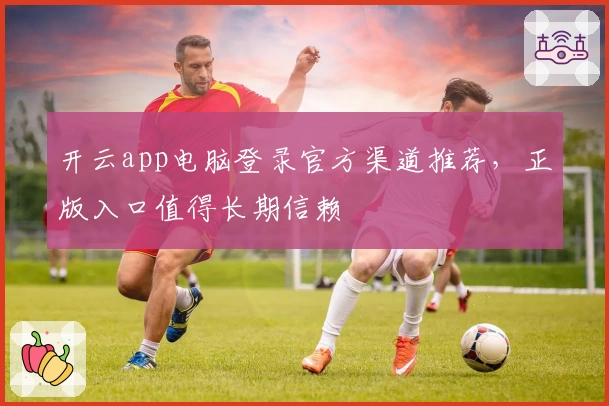 开云app电脑登录官方渠道推荐，正版入口值得长期信赖