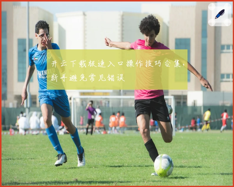 开云下载极速入口操作技巧合集，新手避免常见错误