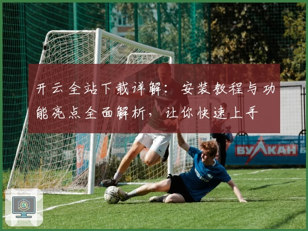 开云全站下载详解:安装教程与功能亮点全面解析,让你快速上手