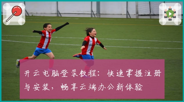 开云电脑登录教程：快速掌握注册与安装，畅享云端办公新体验